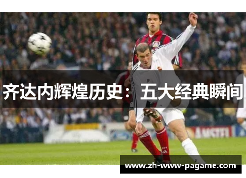 齐达内辉煌历史:五大经典瞬间 齐达内辉煌历史:五大经典瞬间