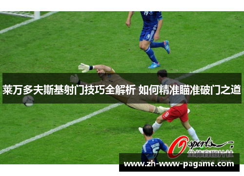 莱万多夫斯基射门技巧全解析 如何精准瞄准破门之道 莱万多夫斯基射门技巧全解析 如何精准瞄准破门之道