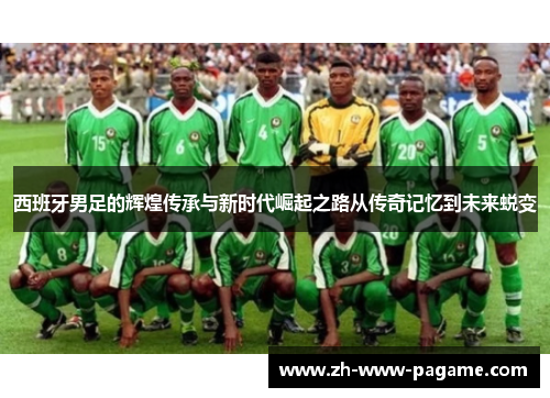 西班牙男足的辉煌传承与新时代崛起之路从传奇记忆到未来蜕变 西班牙男足的辉煌传承与新时代崛起之路从传奇记忆到未来蜕变