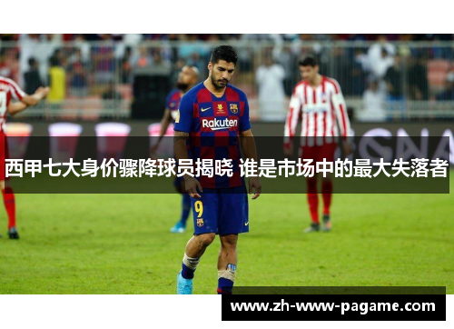 西甲七大身价骤降球员揭晓 谁是市场中的最大失落者 西甲七大身价骤降球员揭晓 谁是市场中的最大失落者