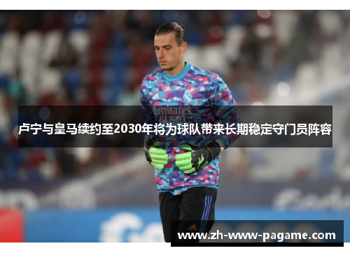 卢宁与皇马续约至2030年将为球队带来长期稳定守门员阵容