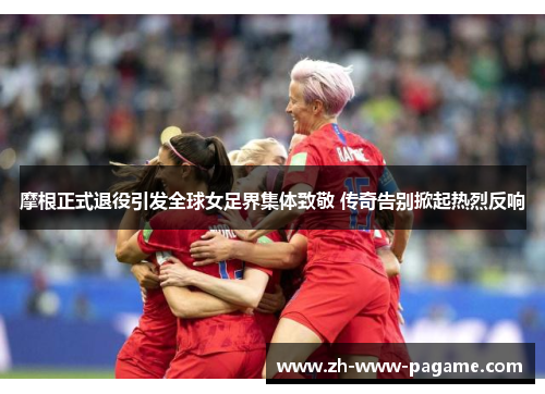 摩根正式退役引发全球女足界集体致敬 传奇告别掀起热烈反响
