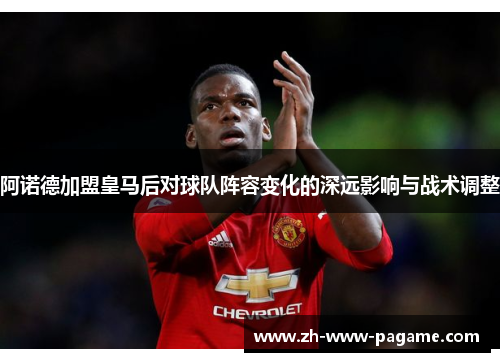 阿诺德加盟皇马后对球队阵容变化的深远影响与战术调整 阿诺德加盟皇马后对球队阵容变化的深远影响与战术调整